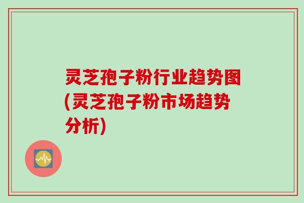 灵芝孢子粉行业趋势图(灵芝孢子粉市场趋势分析)