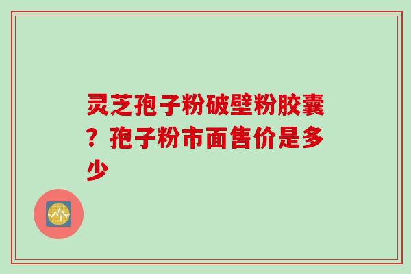 灵芝孢子粉破壁粉胶囊？孢子粉市面售价是多少