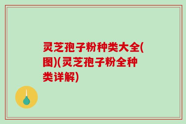 灵芝孢子粉种类大全(图)(灵芝孢子粉全种类详解)