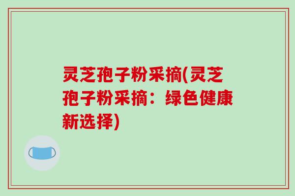 灵芝孢子粉采摘(灵芝孢子粉采摘：绿色健康新选择)