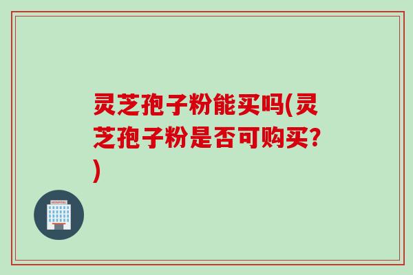 灵芝孢子粉能买吗(灵芝孢子粉是否可购买？)
