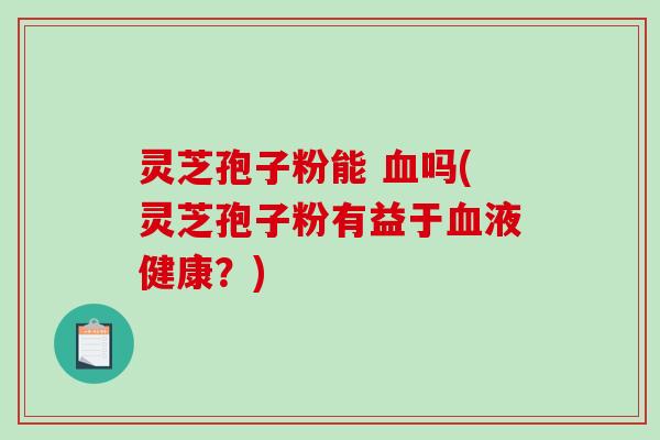 灵芝孢子粉能 血吗(灵芝孢子粉有益于血液健康？)