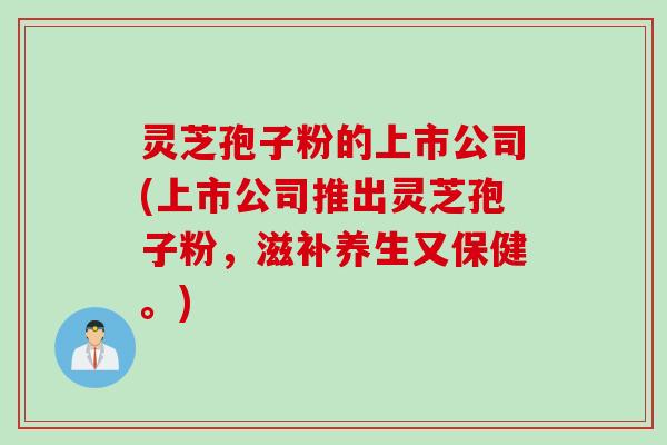 灵芝孢子粉的上市公司(上市公司推出灵芝孢子粉，滋补养生又保健。)