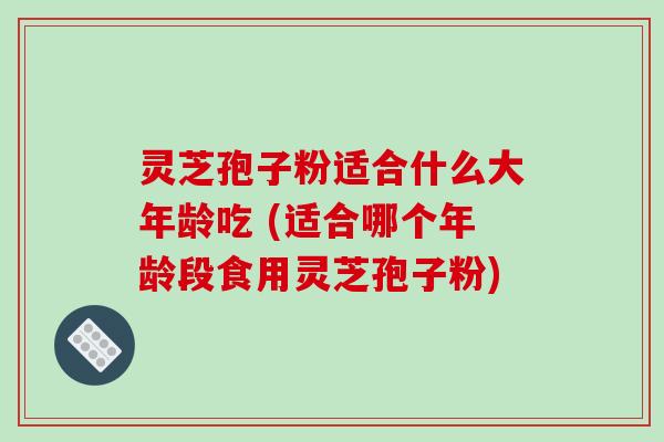 灵芝孢子粉适合什么大年龄吃 (适合哪个年龄段食用灵芝孢子粉)