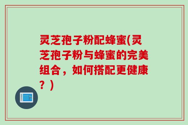 灵芝孢子粉配蜂蜜(灵芝孢子粉与蜂蜜的完美组合，如何搭配更健康？)