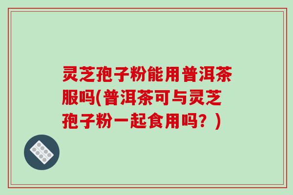 灵芝孢子粉能用普洱茶服吗(普洱茶可与灵芝孢子粉一起食用吗？)