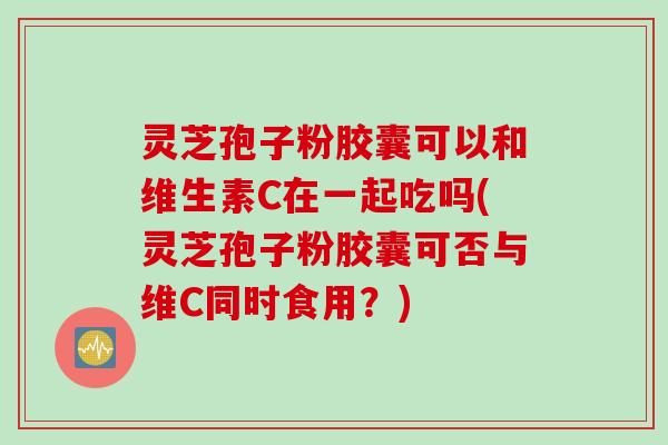 灵芝孢子粉胶囊可以和维生素C在一起吃吗(灵芝孢子粉胶囊可否与维C同时食用？)