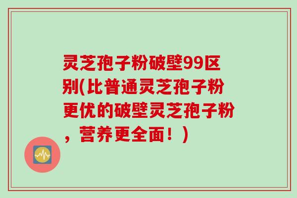 灵芝孢子粉破壁99区别(比普通灵芝孢子粉更优的破壁灵芝孢子粉，营养更全面！)