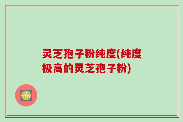 灵芝孢子粉纯度(纯度极高的灵芝孢子粉)