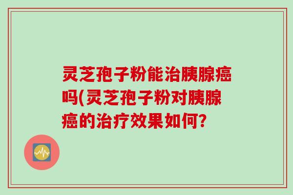 灵芝孢子粉能治胰腺癌吗(灵芝孢子粉对胰腺癌的治疗效果如何？