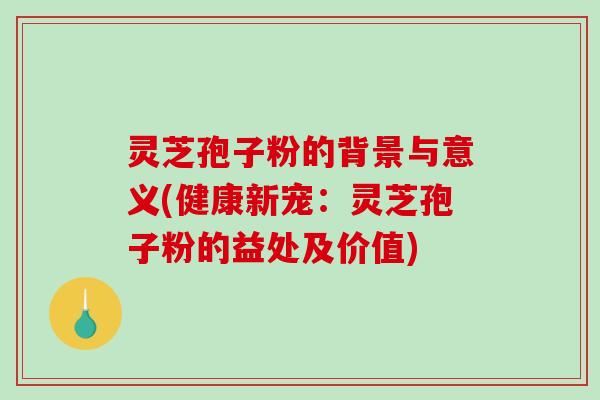 灵芝孢子粉的背景与意义(健康新宠：灵芝孢子粉的益处及价值)
