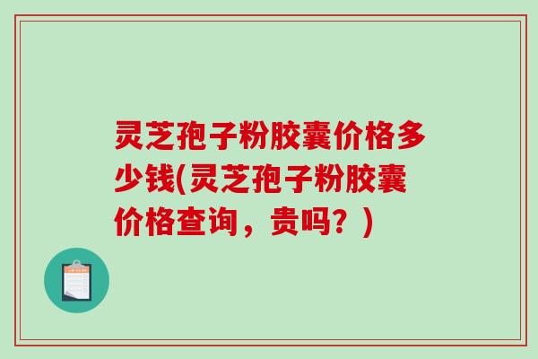 灵芝孢子粉胶囊价格多少钱(灵芝孢子粉胶囊价格查询，贵吗？)