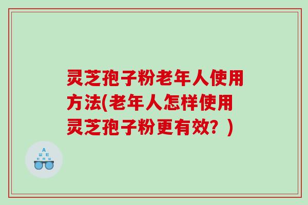 灵芝孢子粉老年人使用方法(老年人怎样使用灵芝孢子粉更有效？)