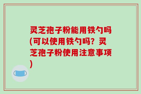 灵芝孢子粉能用铁勺吗(可以使用铁勺吗？灵芝孢子粉使用注意事项)