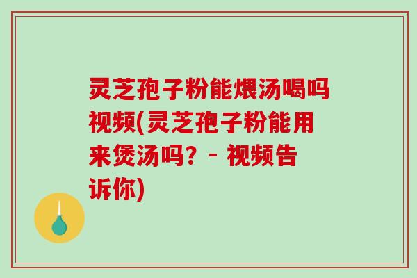灵芝孢子粉能煨汤喝吗视频(灵芝孢子粉能用来煲汤吗？- 视频告诉你)