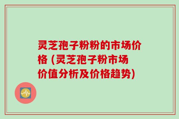 灵芝孢子粉粉的市场价格 (灵芝孢子粉市场价值分析及价格趋势)