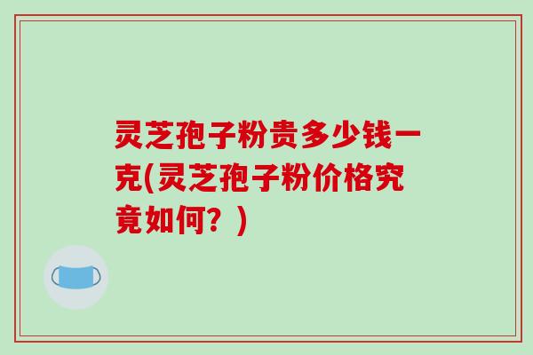 灵芝孢子粉贵多少钱一克(灵芝孢子粉价格究竟如何？)