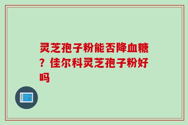 灵芝孢子粉能否降血糖？佳尔科灵芝孢子粉好吗