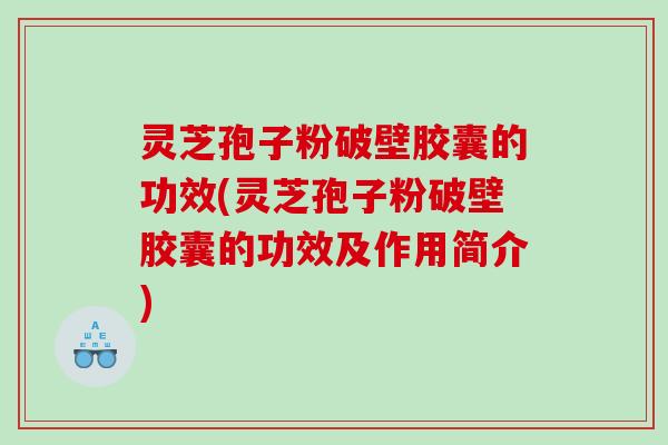 灵芝孢子粉破壁胶囊的功效(灵芝孢子粉破壁胶囊的功效及作用简介)