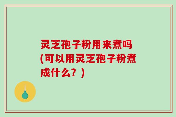 灵芝孢子粉用来煮吗 (可以用灵芝孢子粉煮成什么？)