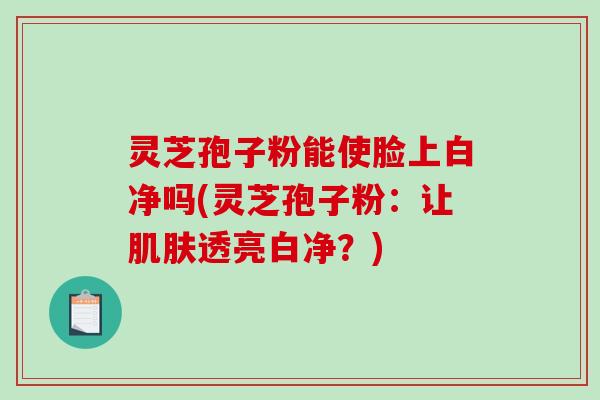 灵芝孢子粉能使脸上白净吗(灵芝孢子粉:让透亮白净?) 灵芝孢子粉能使脸上白净吗(灵芝孢子粉:让透亮白净?)