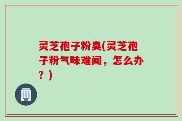 灵芝孢子粉臭(灵芝孢子粉气味难闻，怎么办？)