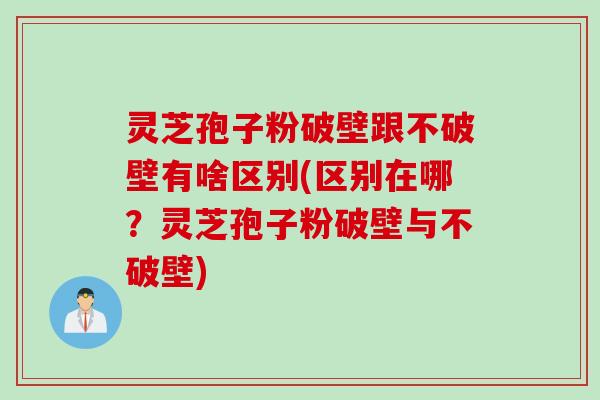 灵芝孢子粉破壁跟不破壁有啥区别(区别在哪？灵芝孢子粉破壁与不破壁)