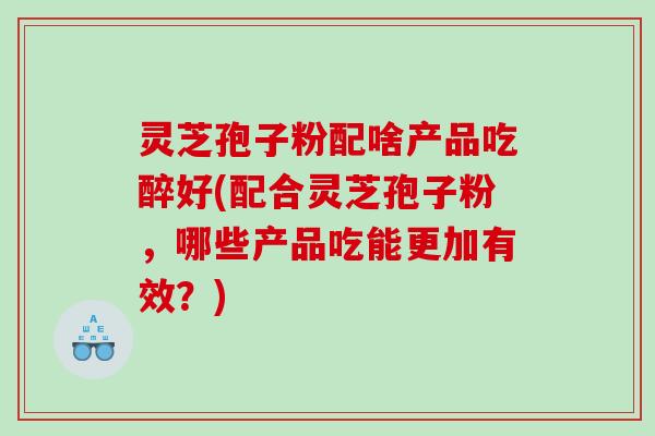 灵芝孢子粉配啥产品吃醉好(配合灵芝孢子粉，哪些产品吃能更加有效？)