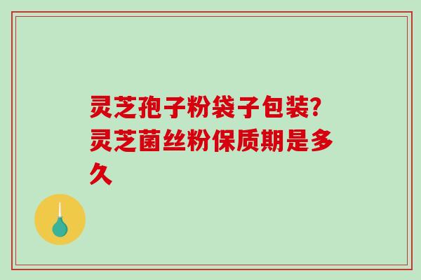 灵芝孢子粉袋子包装？灵芝菌丝粉保质期是多久