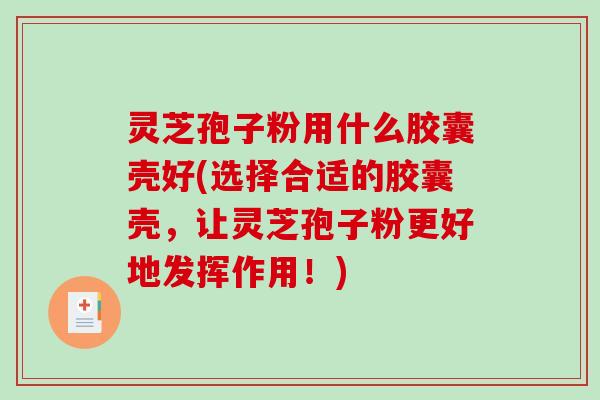 灵芝孢子粉用什么胶囊壳好(选择合适的胶囊壳，让灵芝孢子粉更好地发挥作用！)