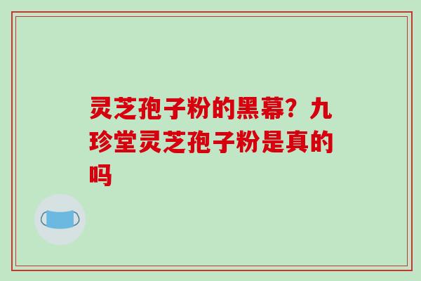 灵芝孢子粉的黑幕？九珍堂灵芝孢子粉是真的吗