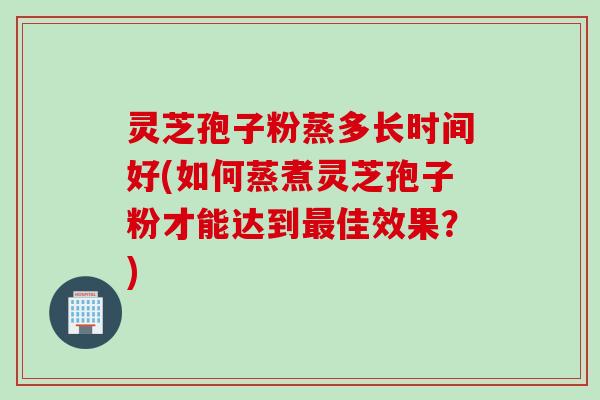灵芝孢子粉蒸多长时间好(如何蒸煮灵芝孢子粉才能达到最佳效果？)