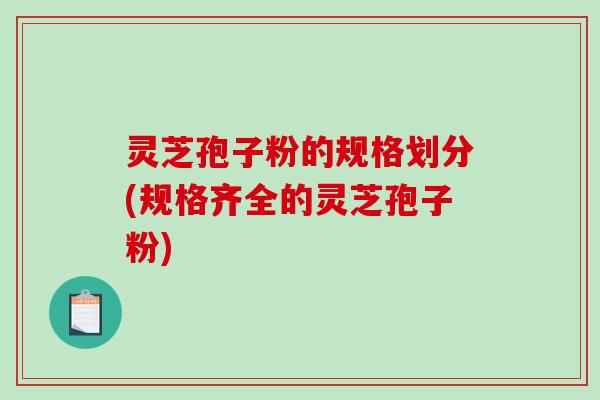 灵芝孢子粉的规格划分(规格齐全的灵芝孢子粉) 灵芝孢子粉的规格划分(规格齐全的灵芝孢子粉)