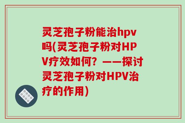 灵芝孢子粉能治hpv吗(灵芝孢子粉对HPV疗效如何？——探讨灵芝孢子粉对HPV治疗的作用)