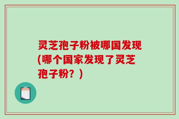 灵芝孢子粉被哪国发现(哪个国家发现了灵芝孢子粉？)