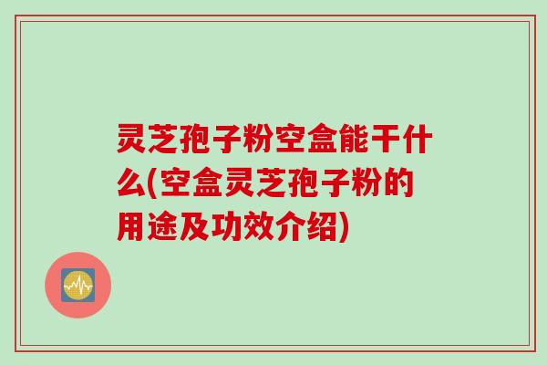 灵芝孢子粉空盒能干什么(空盒灵芝孢子粉的用途及功效介绍)