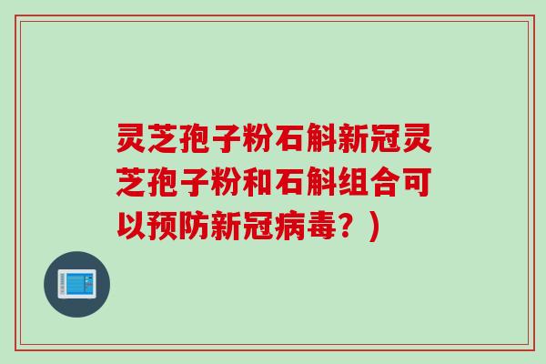 灵芝孢子粉石斛新冠灵芝孢子粉和石斛组合可以预防新冠病毒？)