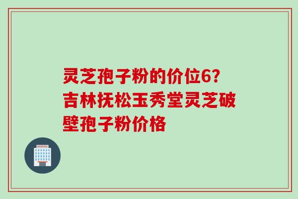 灵芝孢子粉的价位6？吉林抚松玉秀堂灵芝破壁孢子粉价格