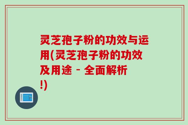 灵芝孢子粉的功效与运用(灵芝孢子粉的功效及用途 - 全面解析!)