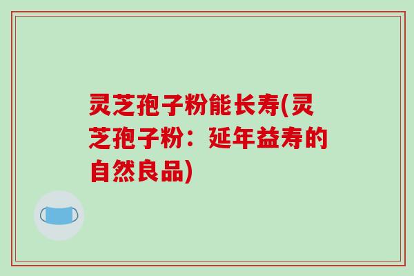 灵芝孢子粉能长寿(灵芝孢子粉：延年益寿的自然良品)
