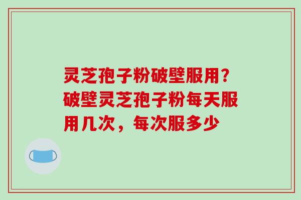灵芝孢子粉破壁服用？破壁灵芝孢子粉每天服用几次，每次服多少