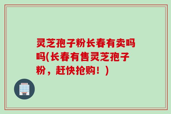 灵芝孢子粉长春有卖吗吗(长春有售灵芝孢子粉，赶快抢购！)