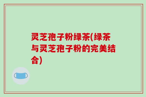 灵芝孢子粉绿茶(绿茶与灵芝孢子粉的完美结合)