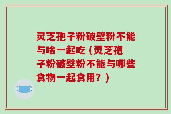 灵芝孢子粉破壁粉不能与啥一起吃 (灵芝孢子粉破壁粉不能与哪些食物一起食用？)
