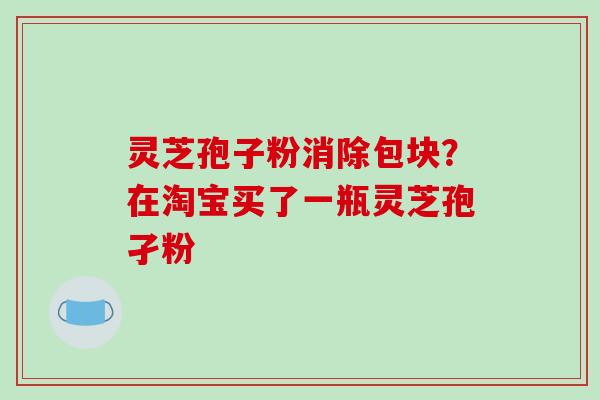 灵芝孢子粉消除包块？在淘宝买了一瓶灵芝孢孑粉