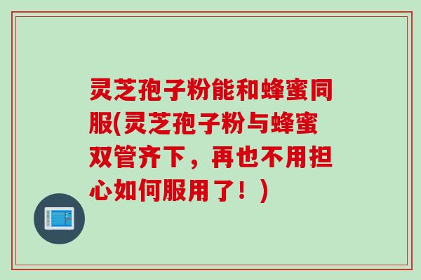 灵芝孢子粉能和蜂蜜同服(灵芝孢子粉与蜂蜜双管齐下,再也不用担心如何服用了!) 灵芝孢子粉能和蜂蜜同服(灵芝孢子粉与蜂蜜双管齐下,再也不用担心如何服用了!)