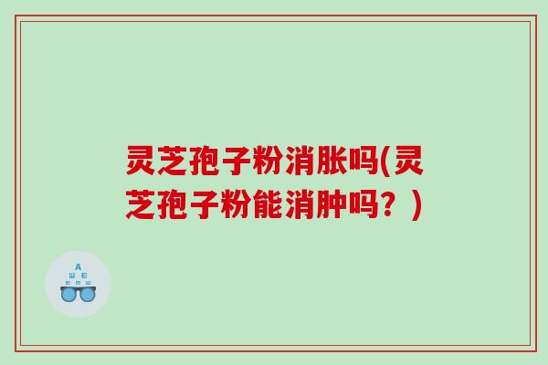灵芝孢子粉消胀吗(灵芝孢子粉能消肿吗？)