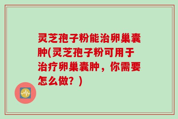 灵芝孢子粉能治卵巢囊肿(灵芝孢子粉可用于治疗卵巢囊肿，你需要怎么做？)