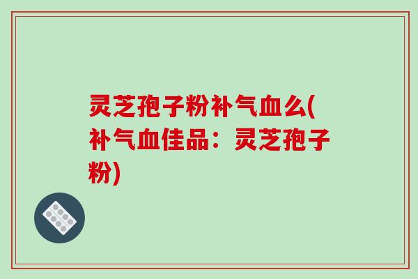 灵芝孢子粉补气血么(补气血佳品：灵芝孢子粉)