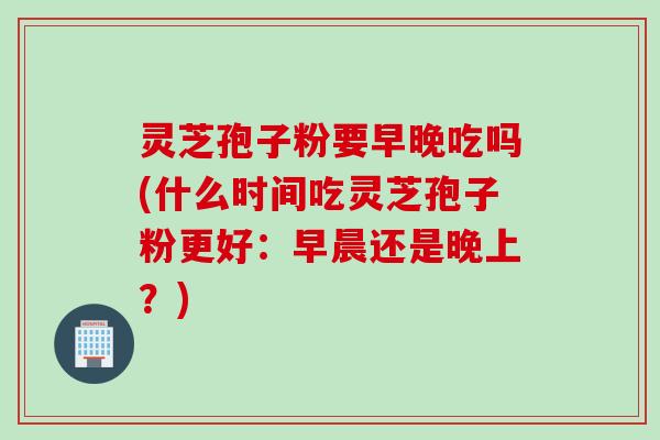 灵芝孢子粉要早晚吃吗(什么时间吃灵芝孢子粉更好：早晨还是晚上？)